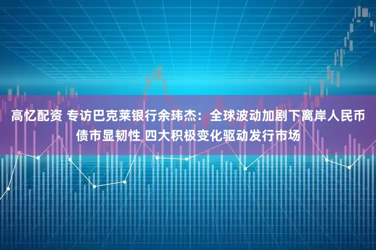 高忆配资 专访巴克莱银行余玮杰：全球波动加剧下离岸人民币债市显韧性 四大积极变化驱动发行市场